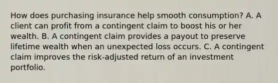 How does purchasing insurance help smooth consumption? A. A client can profit from a contingent claim to boost his or her wealth. B. A contingent claim provides a payout to preserve lifetime wealth when an unexpected loss occurs. C. A contingent claim improves the risk-adjusted return of an investment portfolio.