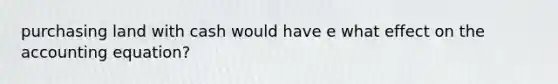 purchasing land with cash would have e what effect on <a href='https://www.questionai.com/knowledge/k7UJ6J5ODQ-the-accounting-equation' class='anchor-knowledge'>the accounting equation</a>?