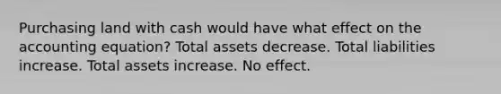 Purchasing land with cash would have what effect on the accounting equation? Total assets decrease. Total liabilities increase. Total assets increase. No effect.