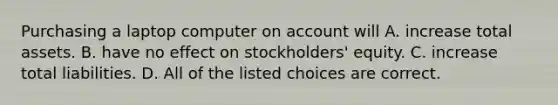 Purchasing a laptop computer on account will A. increase total assets. B. have no effect on​ stockholders' equity. C. increase total liabilities. D. All of the listed choices are correct.