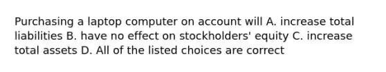 Purchasing a laptop computer on account will A. increase total liabilities B. have no effect on stockholders' equity C. increase total assets D. All of the listed choices are correct