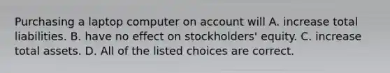 Purchasing a laptop computer on account will A. increase total liabilities. B. have no effect on stockholders' equity. C. increase total assets. D. All of the listed choices are correct.