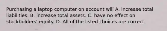 Purchasing a laptop computer on account will A. increase total liabilities. B. increase total assets. C. have no effect on stockholders' equity. D. All of the listed choices are correct.