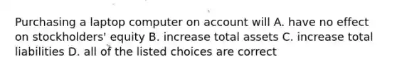 Purchasing a laptop computer on account will A. have no effect on stockholders' equity B. increase total assets C. increase total liabilities D. all of the listed choices are correct