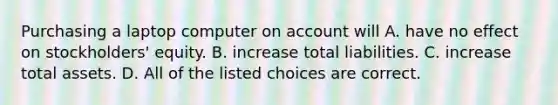 Purchasing a laptop computer on account will A. have no effect on​ stockholders' equity. B. increase total liabilities. C. increase total assets. D. All of the listed choices are correct.