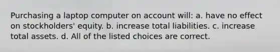 Purchasing a laptop computer on account will: a. have no effect on stockholders' equity. b. increase total liabilities. c. increase total assets. d. All of the listed choices are correct.