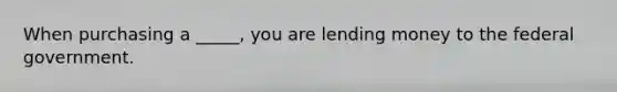 When purchasing a _____, you are lending money to the federal government.