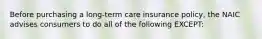 Before purchasing a long-term care insurance policy, the NAIC advises consumers to do all of the following EXCEPT: