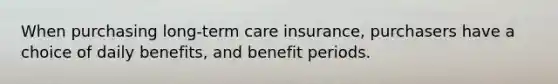 When purchasing long-term care insurance, purchasers have a choice of daily benefits, and benefit periods.