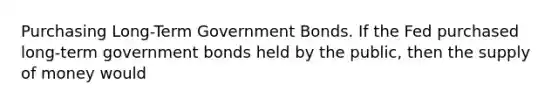 Purchasing​ Long-Term Government Bonds. If the Fed purchased​ long-term government bonds held by the​ public, then the <a href='https://www.questionai.com/knowledge/kUIOOoB75i-supply-of-money' class='anchor-knowledge'>supply of money</a> would