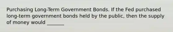 Purchasing​ Long-Term Government Bonds. If the Fed purchased​ long-term government bonds held by the​ public, then the supply of money would _______