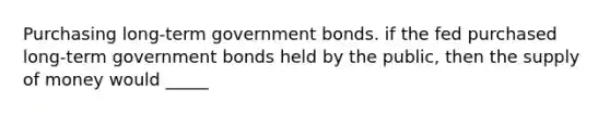 Purchasing long-term government bonds. if the fed purchased long-term government bonds held by the public, then the supply of money would _____