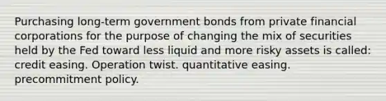 Purchasing long-term government bonds from private financial corporations for the purpose of changing the mix of securities held by the Fed toward less liquid and more risky assets is called: credit easing. Operation twist. quantitative easing. precommitment policy.