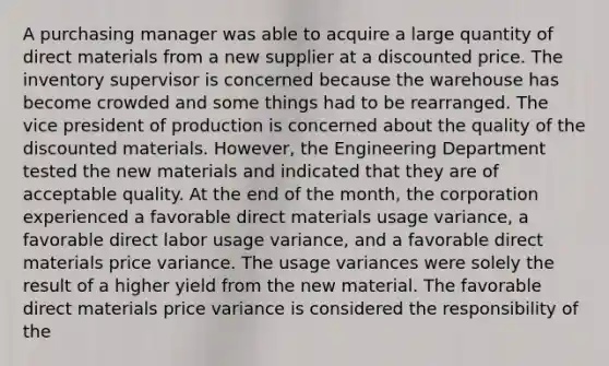 A purchasing manager was able to acquire a large quantity of direct materials from a new supplier at a discounted price. The inventory supervisor is concerned because the warehouse has become crowded and some things had to be rearranged. The vice president of production is concerned about the quality of the discounted materials. However, the Engineering Department tested the new materials and indicated that they are of acceptable quality. At the end of the month, the corporation experienced a favorable direct materials usage variance, a favorable direct labor usage variance, and a favorable direct materials price variance. The usage variances were solely the result of a higher yield from the new material. The favorable direct materials price variance is considered the responsibility of the