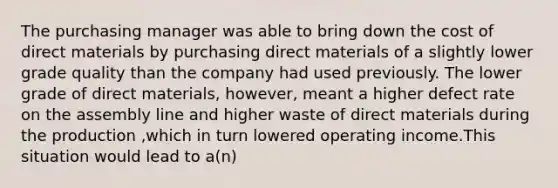 The purchasing manager was able to bring down the cost of direct materials by purchasing direct materials of a slightly lower grade quality than the company had used previously. The lower grade of direct materials, however, meant a higher defect rate on the assembly line and higher waste of direct materials during the production ,which in turn lowered operating income.This situation would lead to a(n)