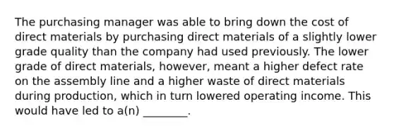 The purchasing manager was able to bring down the cost of direct materials by purchasing direct materials of a slightly lower grade quality than the company had used previously. The lower grade of direct​ materials, however, meant a higher defect rate on the assembly line and a higher waste of direct materials during​ production, which in turn lowered operating income. This would have led to​ a(n) ________.