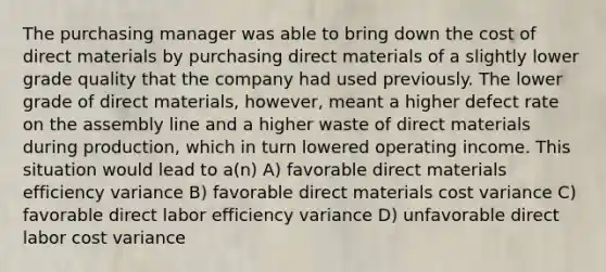 The purchasing manager was able to bring down the cost of direct materials by purchasing direct materials of a slightly lower grade quality that the company had used previously. The lower grade of direct materials, however, meant a higher defect rate on the assembly line and a higher waste of direct materials during production, which in turn lowered operating income. This situation would lead to a(n) A) favorable direct materials efficiency variance B) favorable direct materials cost variance C) favorable direct labor efficiency variance D) unfavorable direct labor cost variance