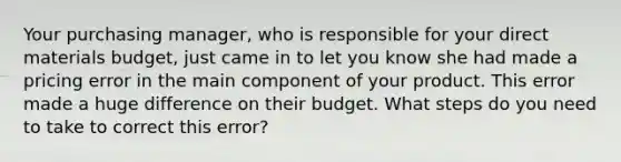 Your purchasing manager, who is responsible for your direct materials budget, just came in to let you know she had made a pricing error in the main component of your product. This error made a huge difference on their budget. What steps do you need to take to correct this error?