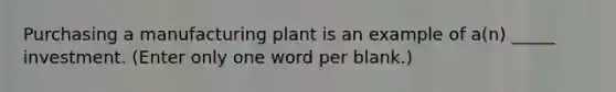 Purchasing a manufacturing plant is an example of a(n) _____ investment. (Enter only one word per blank.)