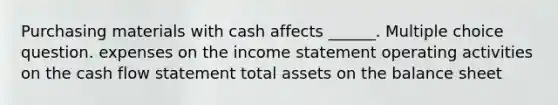 Purchasing materials with cash affects ______. Multiple choice question. expenses on the income statement operating activities on the cash flow statement total assets on the balance sheet