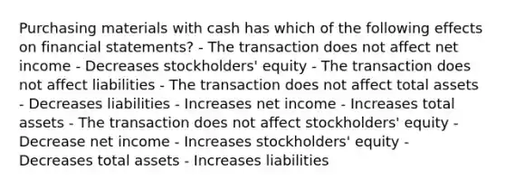 Purchasing materials with cash has which of the following effects on financial statements? - The transaction does not affect net income - Decreases stockholders' equity - The transaction does not affect liabilities - The transaction does not affect total assets - Decreases liabilities - Increases net income - Increases total assets - The transaction does not affect stockholders' equity - Decrease net income - Increases stockholders' equity - Decreases total assets - Increases liabilities