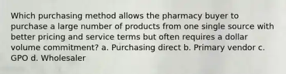 Which purchasing method allows the pharmacy buyer to purchase a large number of products from one single source with better pricing and service terms but often requires a dollar volume commitment? a. Purchasing direct b. Primary vendor c. GPO d. Wholesaler