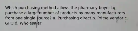 Which purchasing method allows the pharmacy buyer to purchase a large number of products by many manufacturers from one single source? a. Purchasing direct b. Prime vendor с. GPO d. Wholesaler