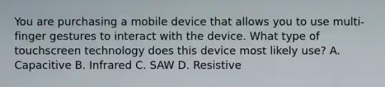 You are purchasing a mobile device that allows you to use multi-finger gestures to interact with the device. What type of touchscreen technology does this device most likely use? A. Capacitive B. Infrared C. SAW D. Resistive