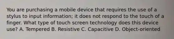 You are purchasing a mobile device that requires the use of a stylus to input information; it does not respond to the touch of a finger. What type of touch screen technology does this device use? A. Tempered B. Resistive C. Capacitive D. Object-oriented