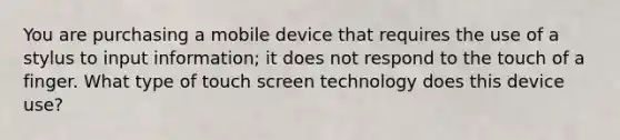 You are purchasing a mobile device that requires the use of a stylus to input information; it does not respond to the touch of a finger. What type of touch screen technology does this device use?