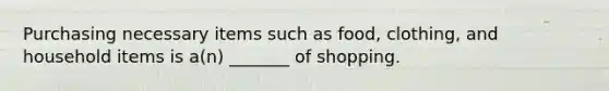 Purchasing necessary items such as food, clothing, and household items is a(n) _______ of shopping.