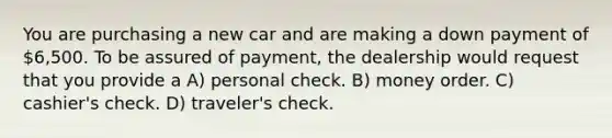 You are purchasing a new car and are making a down payment of 6,500. To be assured of payment, the dealership would request that you provide a A) personal check. B) money order. C) cashier's check. D) traveler's check.