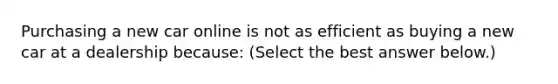 Purchasing a new car online is not as efficient as buying a new car at a dealership​ because: ​(Select the best answer​ below.)