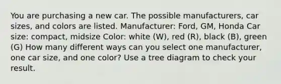 You are purchasing a new car. The possible manufacturers, car sizes, and colors are listed. Manufacturer: Ford, GM, Honda Car size: compact, midsize Color: white (W), red (R), black (B), green (G) How many different ways can you select one manufacturer, one car size, and one color? Use a tree diagram to check your result.