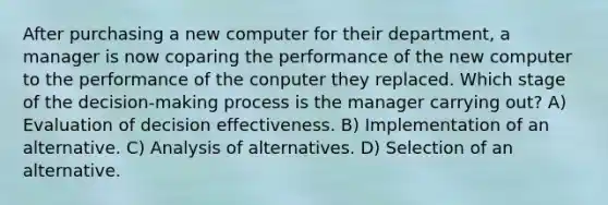 After purchasing a new computer for their department, a manager is now coparing the performance of the new computer to the performance of the conputer they replaced. Which stage of the decision-making process is the manager carrying out? A) Evaluation of decision effectiveness. B) Implementation of an alternative. C) Analysis of alternatives. D) Selection of an alternative.