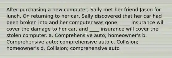 After purchasing a new computer, Sally met her friend Jason for lunch. On returning to her car, Sally discovered that her car had been broken into and her computer was gone. ____ insurance will cover the damage to her car, and ____ insurance will cover the stolen computer. a. Comprehensive auto; homeowner's b. Comprehensive auto; comprehensive auto c. Collision; homeowner's d. Collision; comprehensive auto