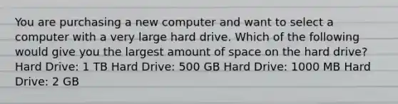 You are purchasing a new computer and want to select a computer with a very large hard drive. Which of the following would give you the largest amount of space on the hard drive? Hard Drive: 1 TB Hard Drive: 500 GB Hard Drive: 1000 MB Hard Drive: 2 GB