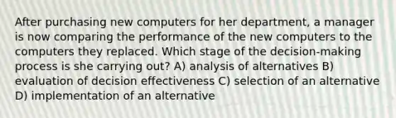 After purchasing new computers for her department, a manager is now comparing the performance of the new computers to the computers they replaced. Which stage of the decision-making process is she carrying out? A) analysis of alternatives B) evaluation of decision effectiveness C) selection of an alternative D) implementation of an alternative