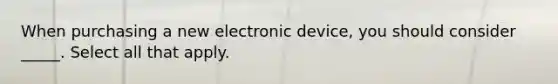 When purchasing a new electronic device, you should consider _____. Select all that apply.