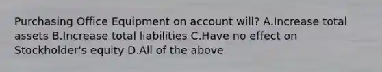 Purchasing Office Equipment on account will? A.Increase total assets B.Increase total liabilities C.Have no effect on Stockholder's equity D.All of the above