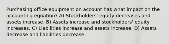 Purchasing office equipment on account has what impact on the accounting equation? A) Stockholders' equity decreases and assets increase. B) Assets increase and stockholders' equity increases. C) Liabilities increase and assets increase. D) Assets decrease and liabilities decrease.