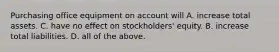 Purchasing office equipment on account will A. increase total assets. C. have no effect on stockholders' equity. B. increase total liabilities. D. all of the above.