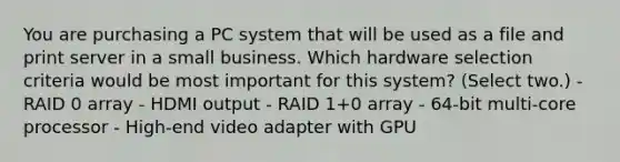 You are purchasing a PC system that will be used as a file and print server in a small business. Which hardware selection criteria would be most important for this system? (Select two.) - RAID 0 array - HDMI output - RAID 1+0 array - 64-bit multi-core processor - High-end video adapter with GPU