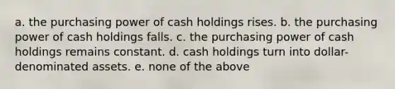 a. the purchasing power of cash holdings rises. b. the purchasing power of cash holdings falls. c. the purchasing power of cash holdings remains constant. d. cash holdings turn into dollar-denominated assets. e. none of the above