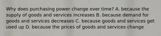 Why does purchasing power change over time? A. because the supply of goods and services increases B. because demand for goods and services decreases C. because goods and services get used up D. because the prices of goods and services change