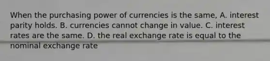 When the purchasing power of currencies is the same, A. interest parity holds. B. currencies cannot change in value. C. interest rates are the same. D. the real exchange rate is equal to the nominal exchange rate