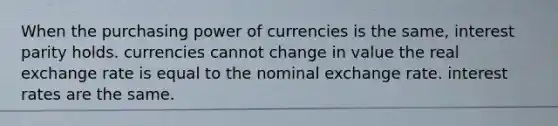 When the purchasing power of currencies is the same, interest parity holds. currencies cannot change in value the real exchange rate is equal to the nominal exchange rate. interest rates are the same.