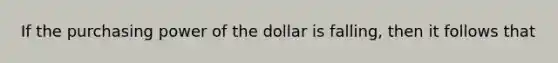 If the purchasing power of the dollar is falling, then it follows that