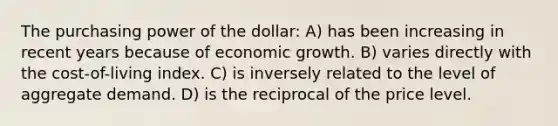 The purchasing power of the dollar: A) has been increasing in recent years because of economic growth. B) varies directly with the cost-of-living index. C) is inversely related to the level of aggregate demand. D) is the reciprocal of the price level.