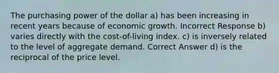 The purchasing power of the dollar a) has been increasing in recent years because of economic growth. Incorrect Response b) varies directly with the cost-of-living index. c) is inversely related to the level of aggregate demand. Correct Answer d) is the reciprocal of the price level.